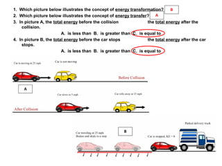 1. Which picture below illustrates the concept of energy transformation?
2. Which picture below illustrates the concept of energy transfer?
3. In picture A, the total energy before the collision the total energy after the
collision.
A. is less than B. is greater than C. is equal to
4. In picture B, the total energy before the car stops the total energy after the car
stops.
A. is less than B. is greater than C. is equal to
A
B
B
A
 
