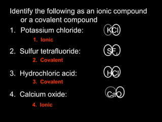 Identify the following as an ionic compound
or a covalent compound
1. Potassium chloride: KCl
2. Sulfur tetrafluoride: SF4
3. Hydrochloric acid: HCl
4. Calcium oxide: CaO
1. Ionic
2. Covalent
3. Covalent
4. Ionic
 