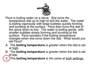 Flora is boiling water on a stove. She turns the
temperature dial up to high to boil the water. The water
is boiling vigorously with large bubbles quickly forming
and bursting at the surface. Flora then turns the dial of
the stove down to low. The water is boiling gently, with
smaller bubbles slowly forming and bursting at the
surface. Flora wonders if the boiling temperature
changes when she turns down the dial. What would you
tell Flora?
A. The boiling temperature is greater when the dial is set
at high.
B. The boiling temperature is greater when the dial is set
at low.
C. The boiling temperature is the same at both settings.
 