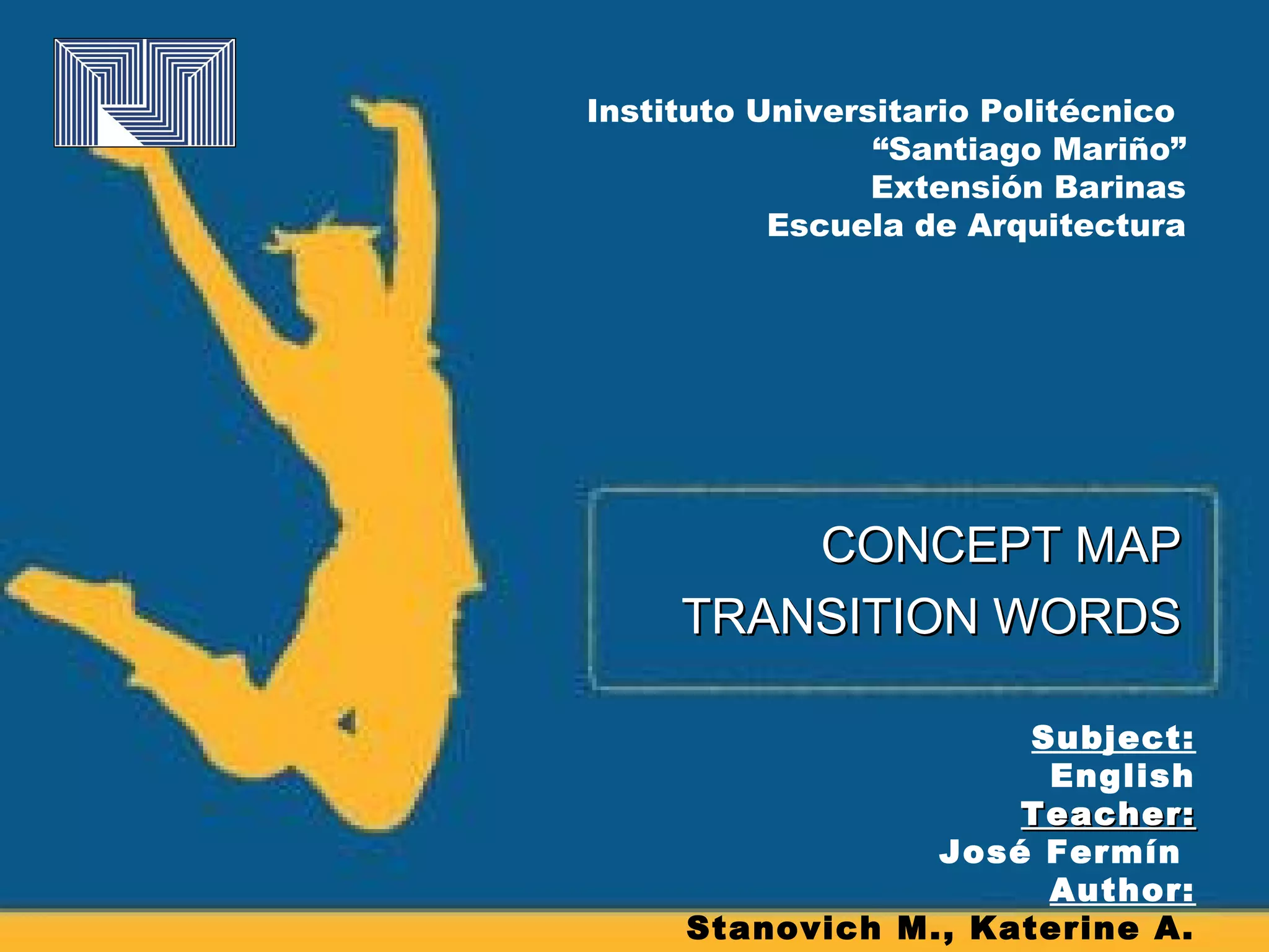 Instituto Universitario Politécnico
                 “Santiago Mariño”
                 Extensión Barinas
           Escuela de Arquitectura




         CONCEPT MAP
     TRANSITION WORDS

                      Subject:
                       English
                     Teacher:
                 José Fermín
                       Author:
     Stanovich M., Katerine A.
 