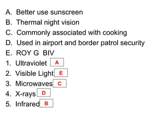 A. Better use sunscreen
B. Thermal night vision
C. Commonly associated with cooking
D. Used in airport and border patrol security
E. ROY G BIV
1. Ultraviolet
2. Visible Light
3. Microwaves
4. X-rays
5. Infrared
A
E
C
D
B
 