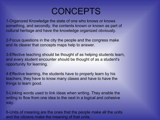 1-Organized Knowledge the state of one who knows or knows something, and secondly, the contents known or known as part of cultural heritage and have the knowledge organized obviously. 2-Focus questions in the city the people and the congress make and its clearer that concepts maps help to answer. 3-Effective teaching   should be thought of as helping students learn, and every student encounter should be thought of as a student's opportunity for learning. 4-Effective learning, the students have to properly learn by his teachers, they have to know many clases and have to have the things to learn good. 5-Linking words used to link ideas when writing. They enable the writing to flow from one idea to the next in a logical and cohesive way. 6-Units of meaning are the ones that the people make all the units and the citizens make the meaning of that units. CONCEPTS 