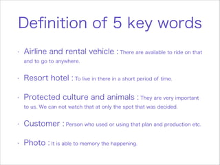 Definition of 5 key words
•
Airline and rental vehicle : There are available to ride on that
and to go to anywhere.
•
Resort hotel : To live in there in a short period of time.
•
Protected culture and animals : They are very important
to us. We can not watch that at only the spot that was decided.
•
Customer : Person who used or using that plan and production etc.
•
Photo : It is able to memory the happening.