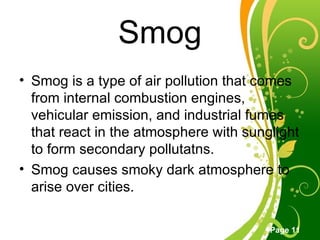 Smog Smog is a type of air pollution that comes from internal combustion engines, vehicular emission, and industrial fumes that react in the atmosphere with sunglight to form secondary pollutatns. Smog causes smoky dark atmosphere to arise over cities. 