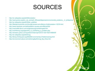 SOURCES http://en.wikipedia.org/wiki/Deforestation http://wwf.panda.org/who_we_are/wwf_offices/philippines/environmental_problems__in_philippines/ http://en.wikipedia.org/wiki/Water_pollution http://lifestyle.iloveindia.com/lounge/causes-and-effects-of-deforestation-10579.html http://www.edubook.com/deforestation-causes-and-effects/454/ http://marinelife.about.com/od/glossary/g/overfishingdef.htm http://overfishing.org/pages/why_is_overfishing_a_problem.php http://answers.yahoo.com/question/index?qid=20101130114231AABI45f http://en.wikipedia.org/wiki/Smog http://library.thinkquest.org/26026/Environmental_Problems/smog.html http://environment.about.com/od/smogfaq/f/smog_faq_three.htm 