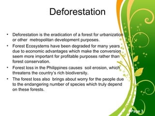 Deforestation Deforestation is the eradication of a forest for urbanization or other  metropolitan development purposes. Forest Ecosystems have been degraded for many years due to economic advantages which make the conversion seem more important for profitable purposes rather than forest conservation. Forest loss in the Philippines causes  soil erosion, which threatens the country’s rich biodiversity. The forest loss also  brings about worry for the people due  to the endangering number of species which truly depend on these forests. 