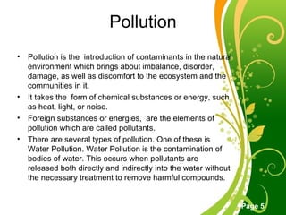 Pollution Pollution is the  introduction of contaminants in the natural environment which brings about imbalance, disorder, damage, as well as discomfort to the ecosystem and the  communities in it. It takes the  form of chemical substances or energy, such as heat, light, or noise. Foreign substances or energies,  are the elements of pollution which are called pollutants. There are several types of pollution. One of these is Water Pollution. Water Pollution is the contamination of bodies of water. This occurs when pollutants are  released both directly and indirectly into the water without the necessary treatment to remove harmful compounds. 