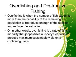 Overfishing and Destructive Fishing Overfishing is when the number of fish caught is more than the capability of the remaining population to reproduce enough of the species and replace the lost ones.  Or in other words, overfishing is a rate of fishing mortality that jeopardizes a fishery’s capacity to produce maximum sustainable yield on a continuing basis. 