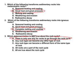 1. Which of the following transforms sedimentary rocks into
metamorphic rocks?
A. Seasonal heating and cooling
B. Great heat and great pressure
C. Melting and cooling
D. Weathering and erosion
E. Radioactive decay
2. Which of the following transforms sedimentary rocks into igneous
rocks?
A. Seasonal heating and cooling
B. Great heat and great pressure
C. Complete melting and cooling
D. Weathering and erosion
E. Radioactive decay
3. Which statement below is NOT true about the rock cycle?
A. There is only one way for rocks to go through the rock cycle
B. Any rock type can become any other type of rock
C. Any rock type can become a different form of the same type
of rock
D. All rocks are a part of the rock cycle
E. All are true about the rock cycle
 