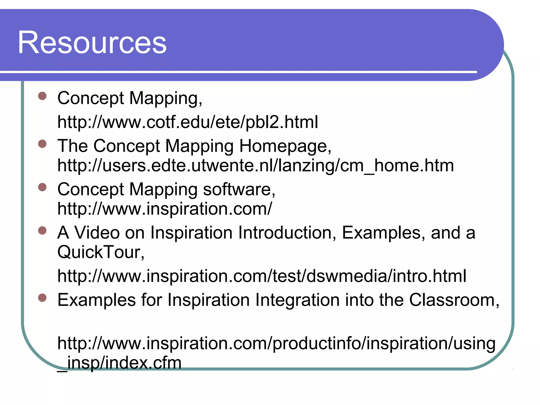 Resources







Concept Mapping,
http://www.cotf.edu/ete/pbl2.html
The Concept Mapping Homepage,
http://users.edte.utwente.nl/lanzing/cm_home.htm
Concept Mapping software,
http://www.inspiration.com/
A Video on Inspiration Introduction, Examples, and a
QuickTour,
http://www.inspiration.com/test/dswmedia/intro.html
Examples for Inspiration Integration into the Classroom,
http://www.inspiration.com/productinfo/inspiration/using
_insp/index.cfm

 
