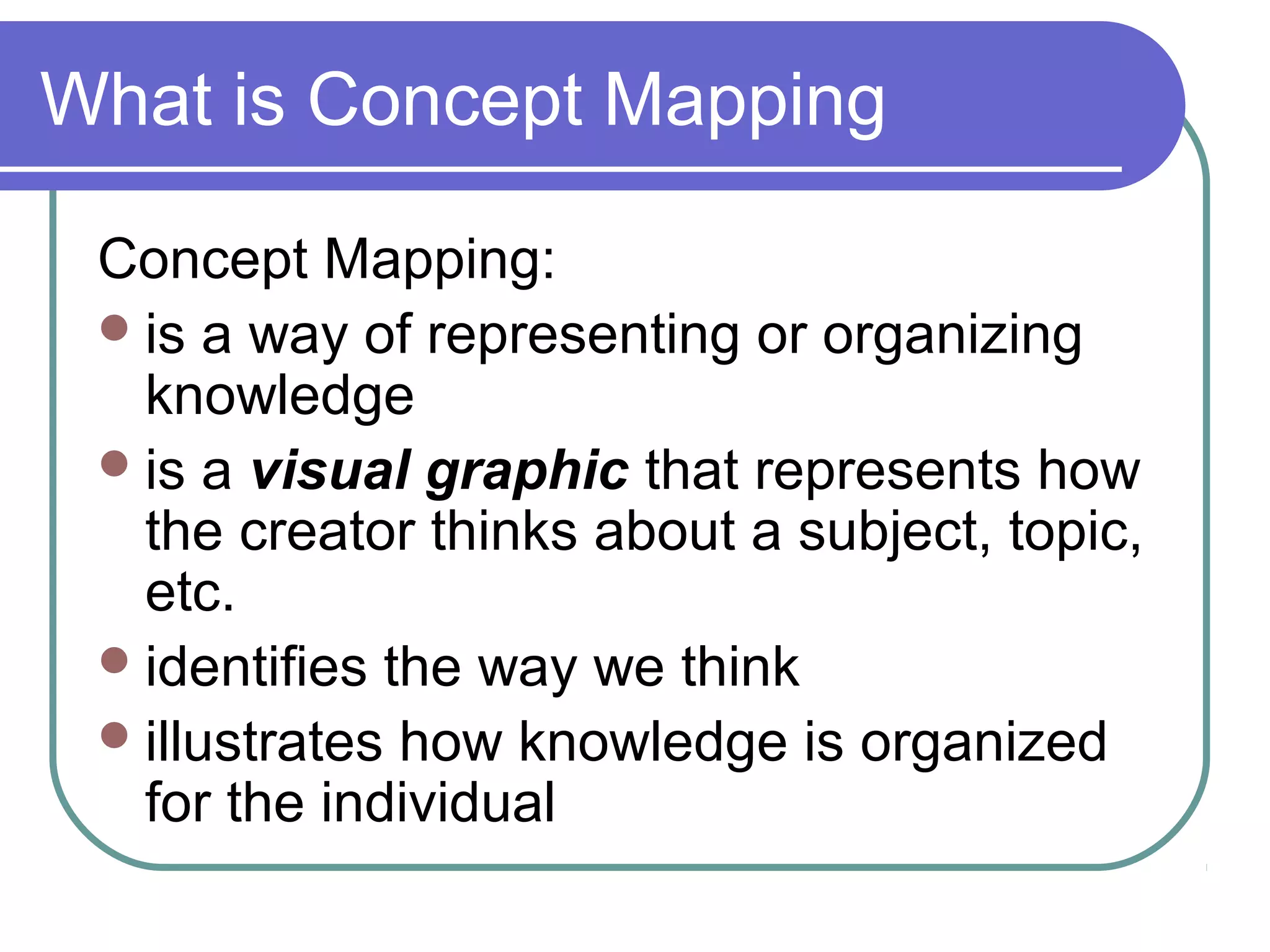 What is Concept Mapping
Concept Mapping:
 is a way of representing or organizing
knowledge
 is a visual graphic that represents how
the creator thinks about a subject, topic,
etc.
 identifies the way we think
 illustrates how knowledge is organized
for the individual

 