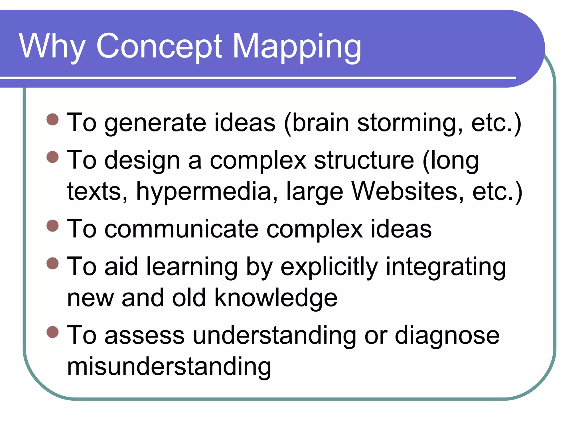 Why Concept Mapping
 To

generate ideas (brain storming, etc.)
 To design a complex structure (long
texts, hypermedia, large Websites, etc.)
 To communicate complex ideas
 To aid learning by explicitly integrating
new and old knowledge
 To assess understanding or diagnose
misunderstanding

 