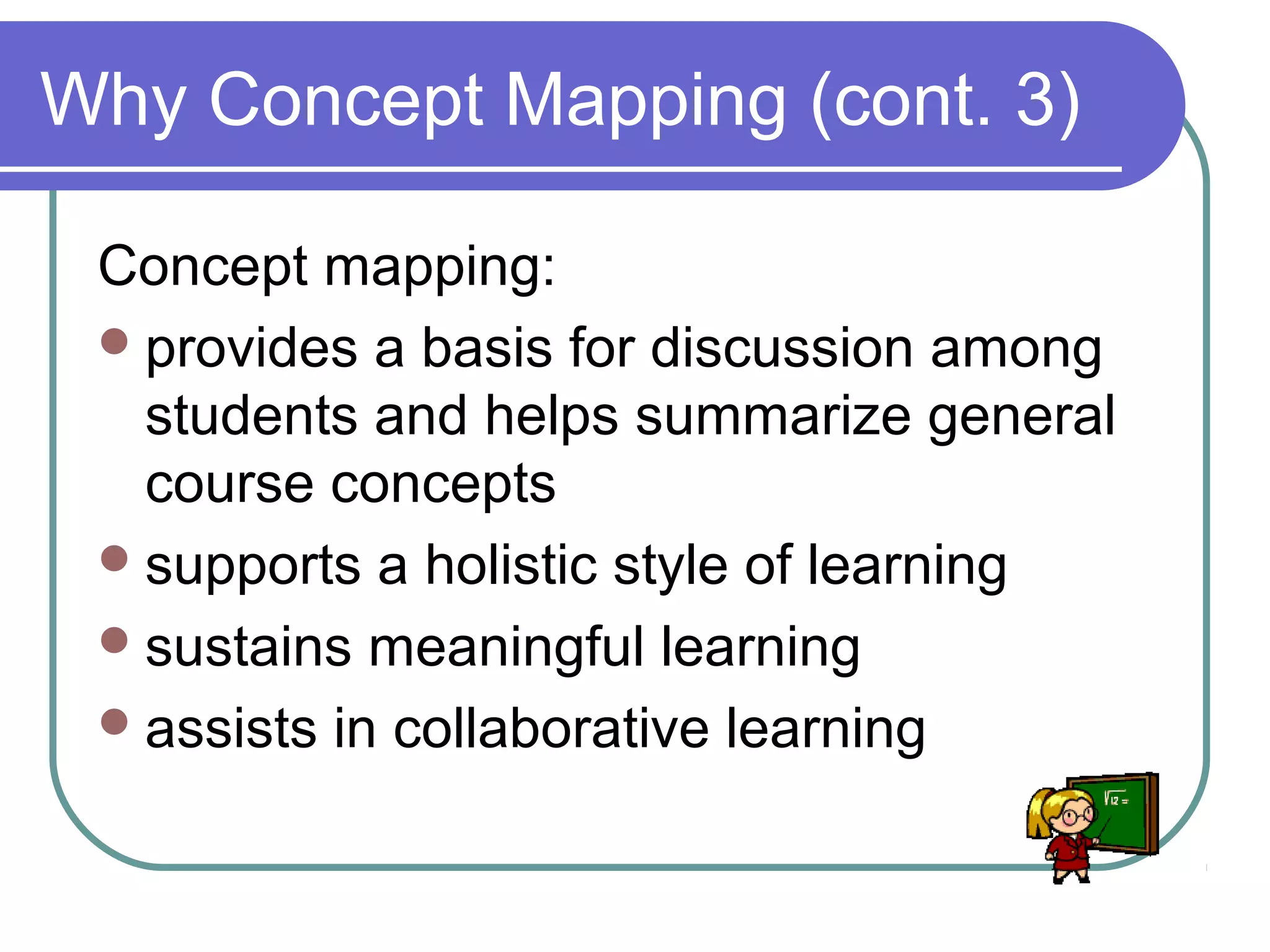 Why Concept Mapping (cont. 3)
Concept mapping:
 provides a basis for discussion among
students and helps summarize general
course concepts
 supports a holistic style of learning
 sustains meaningful learning
 assists in collaborative learning

 