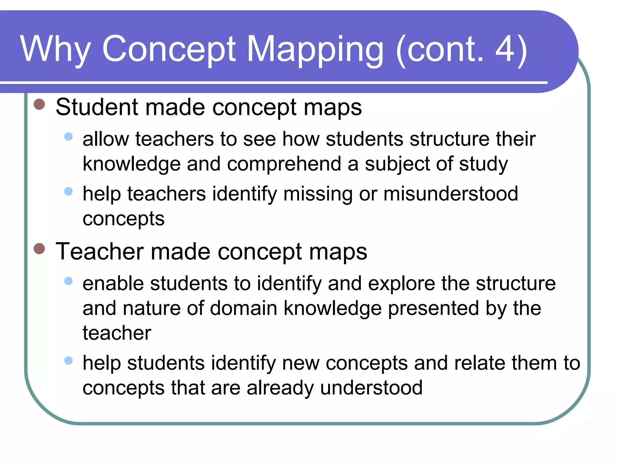 Why Concept Mapping (cont. 4)
 Student

made concept maps

allow teachers to see how students structure their
knowledge and comprehend a subject of study
 help teachers identify missing or misunderstood
concepts


 Teacher

made concept maps

enable students to identify and explore the structure
and nature of domain knowledge presented by the
teacher
 help students identify new concepts and relate them to
concepts that are already understood


 