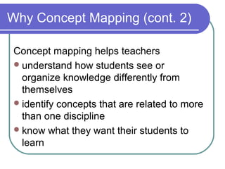 Why Concept Mapping (cont. 2)
Concept mapping helps teachers
 understand how students see or
organize knowledge differently from
themselves
 identify concepts that are related to more
than one discipline
 know what they want their students to
learn

 