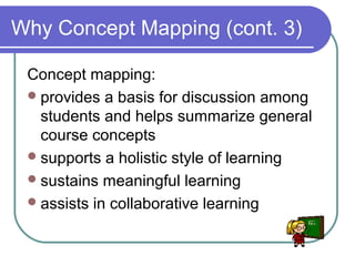 Why Concept Mapping (cont. 3)
Concept mapping:
 provides a basis for discussion among
students and helps summarize general
course concepts
 supports a holistic style of learning
 sustains meaningful learning
 assists in collaborative learning

 