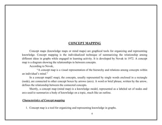 CONCEPT MAPPING 
Concept maps (knowledge maps or mind maps) are graphical tools for organizing and representing 
knowledge. Concept mapping is the individualized technique of summarizing the relationship among 
different ideas in graphs while engaged in learning activity. It is developed by Novak in 1972. A concept 
map is a diagram showing the relationships in between concepts. 
4 
According to Novak, 
“A concept map is a visual representation of the hierarchy and relations among concepts within 
an individual’s mind.” 
In a concept map(C-map), the concepts, usually represented by single words enclosed in a rectangle 
(node), are connected to other concept boxes by arrows (arcs). A word or brief phrase, written by the arrow, 
defines the relationship between the connected concepts. 
Shortly, a concept map (mind map) is a knowledge model, represented as a labeled set of nodes and 
arcs used to summarize a body of knowledge on a topic, much like an outline. 
Characteristics of Concept mapping 
1. Concept map is a tool for organizing and representing knowledge in graphs. 
 