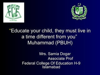 ““Educate your child, they must live inEducate your child, they must live in
a time different from you”a time different from you”
Muhammad (PBUH)Muhammad (PBUH)
Mrs. Samia DogarMrs. Samia Dogar
Associate ProfAssociate Prof
Federal College Of Education H-9Federal College Of Education H-9
IslamabadIslamabad
 
