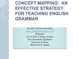 CONCEPT MAPPING: AN
EFFECTIVE STRATEGY
FOR TEACHING ENGLISH
GRAMMAR
Dr. (Mrs.) Kiran Dammani
kiran_dammani@yahoo.co.in
Principal
S.G.S. B.Ed. College, Indore
Prof. Kamakshi Agnihotri
Professor & Head
SOE, DAVV, Indore
 