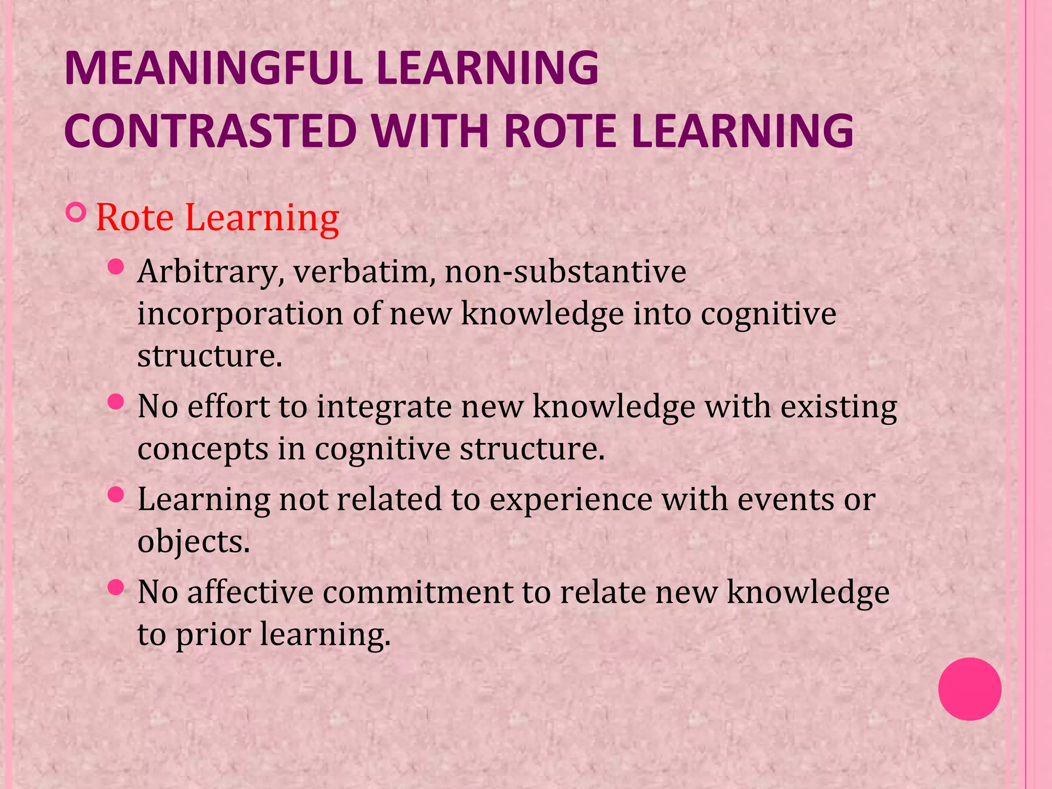 MEANINGFUL LEARNING
CONTRASTED WITH ROTE LEARNING
 Rote Learning
Arbitrary, verbatim, non-substantive
incorporation of new knowledge into cognitive
structure.
No effort to integrate new knowledge with existing
concepts in cognitive structure.
Learning not related to experience with events or
objects.
No affective commitment to relate new knowledge
to prior learning.
 