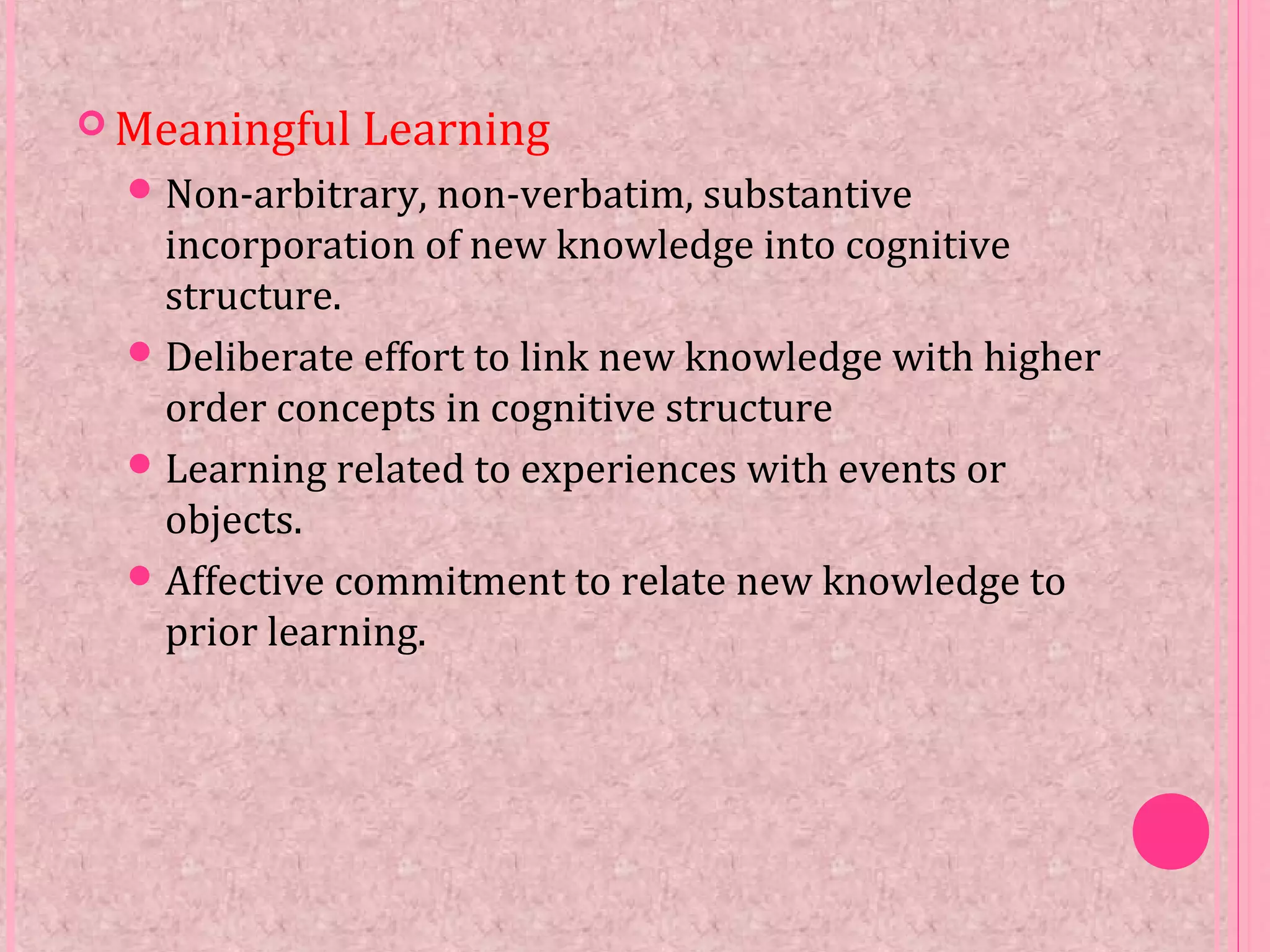  Meaningful Learning
Non-arbitrary, non-verbatim, substantive
incorporation of new knowledge into cognitive
structure.
Deliberate effort to link new knowledge with higher
order concepts in cognitive structure
Learning related to experiences with events or
objects.
Affective commitment to relate new knowledge to
prior learning.
 