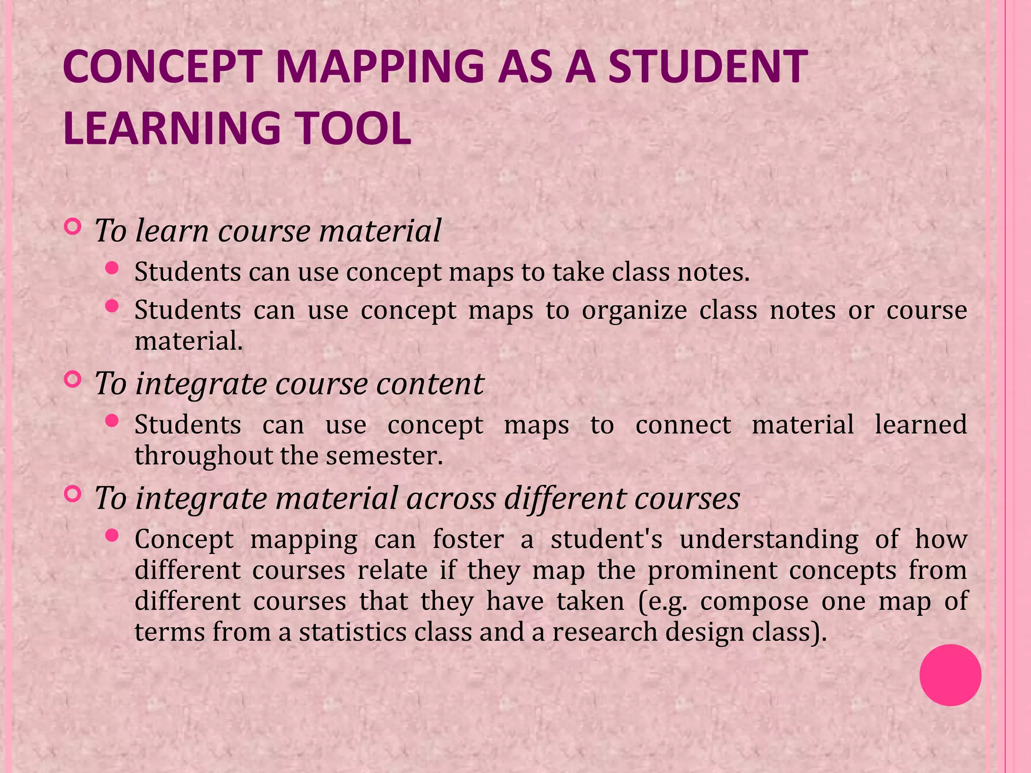 CONCEPT MAPPING AS A STUDENT
LEARNING TOOL
 To learn course material
 Students can use concept maps to take class notes.
 Students can use concept maps to organize class notes or course
material.
 To integrate course content
 Students can use concept maps to connect material learned
throughout the semester.
 To integrate material across different courses
 Concept mapping can foster a student's understanding of how
different courses relate if they map the prominent concepts from
different courses that they have taken (e.g. compose one map of
terms from a statistics class and a research design class).
 