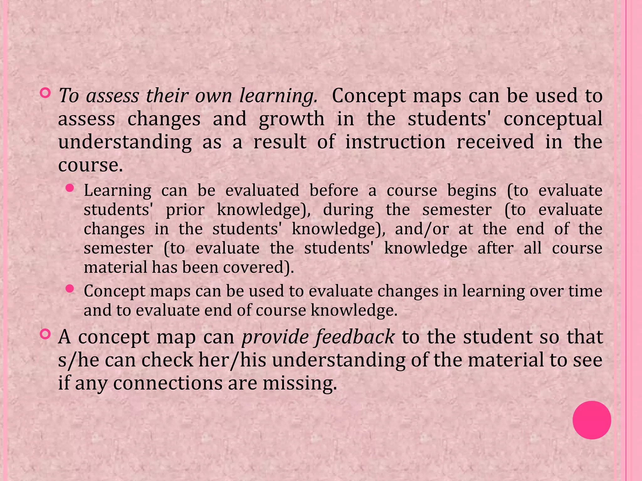  To assess their own learning. Concept maps can be used to
assess changes and growth in the students' conceptual
understanding as a result of instruction received in the
course.
 Learning can be evaluated before a course begins (to evaluate
students' prior knowledge), during the semester (to evaluate
changes in the students' knowledge), and/or at the end of the
semester (to evaluate the students' knowledge after all course
material has been covered).
 Concept maps can be used to evaluate changes in learning over time
and to evaluate end of course knowledge.
 A concept map can provide feedback to the student so that
s/he can check her/his understanding of the material to see
if any connections are missing.
 