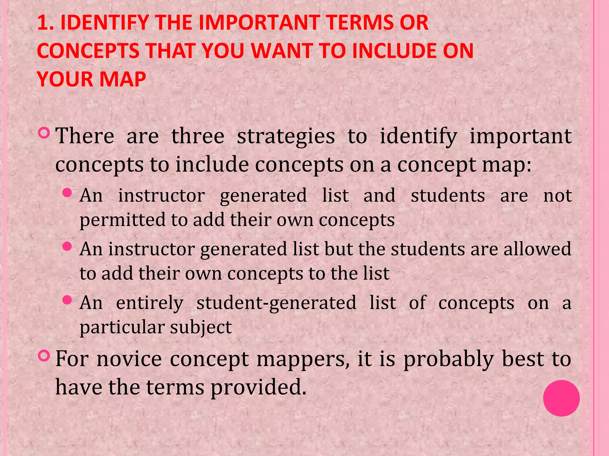 1. IDENTIFY THE IMPORTANT TERMS OR
CONCEPTS THAT YOU WANT TO INCLUDE ON
YOUR MAP
 There are three strategies to identify important
concepts to include concepts on a concept map:
An instructor generated list and students are not
permitted to add their own concepts
An instructor generated list but the students are allowed
to add their own concepts to the list
An entirely student-generated list of concepts on a
particular subject
 For novice concept mappers, it is probably best to
have the terms provided.
 