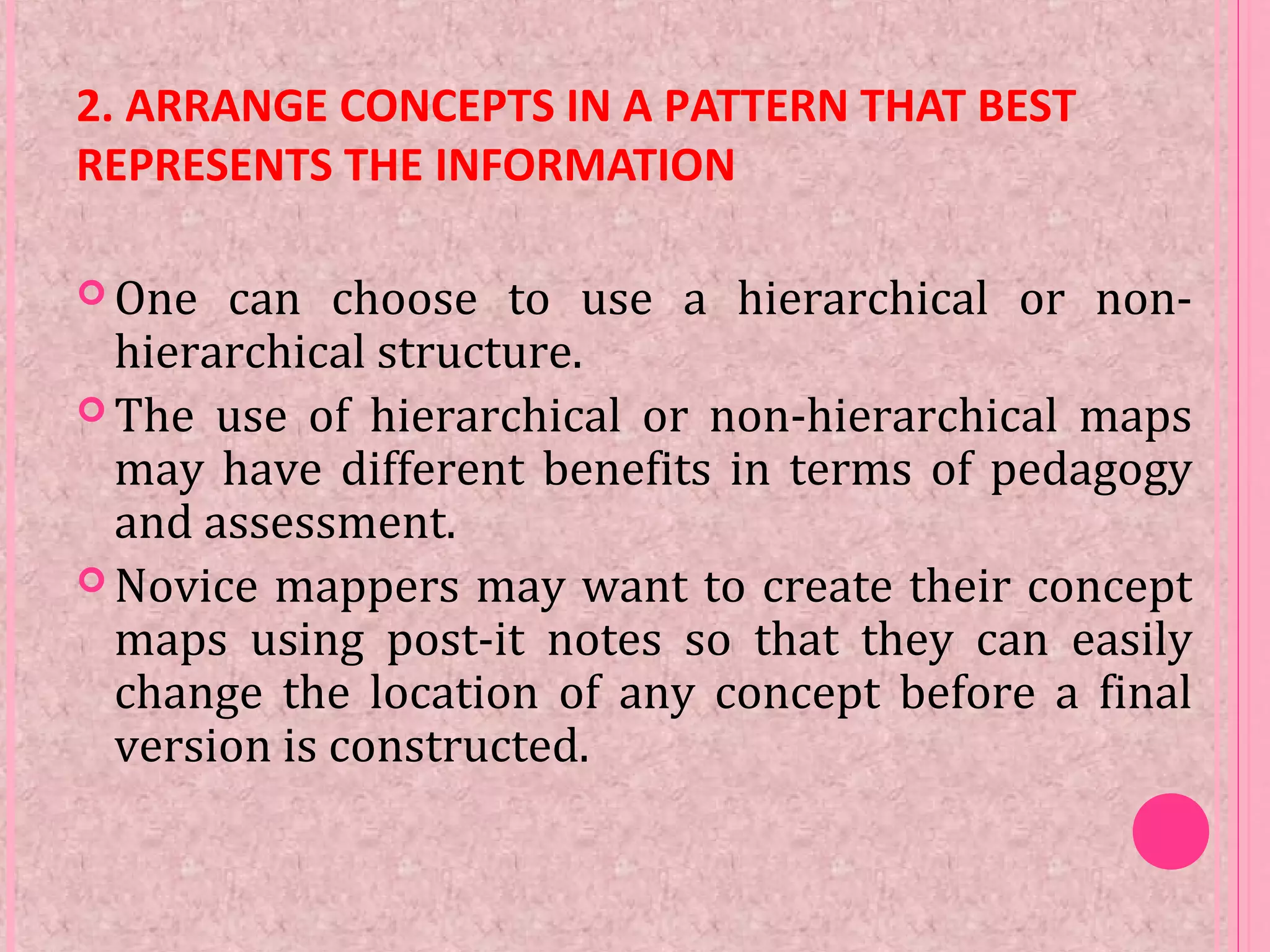 2. ARRANGE CONCEPTS IN A PATTERN THAT BEST
REPRESENTS THE INFORMATION
 One can choose to use a hierarchical or non-
hierarchical structure.
 The use of hierarchical or non-hierarchical maps
may have different benefits in terms of pedagogy
and assessment.
 Novice mappers may want to create their concept
maps using post-it notes so that they can easily
change the location of any concept before a final
version is constructed.
 