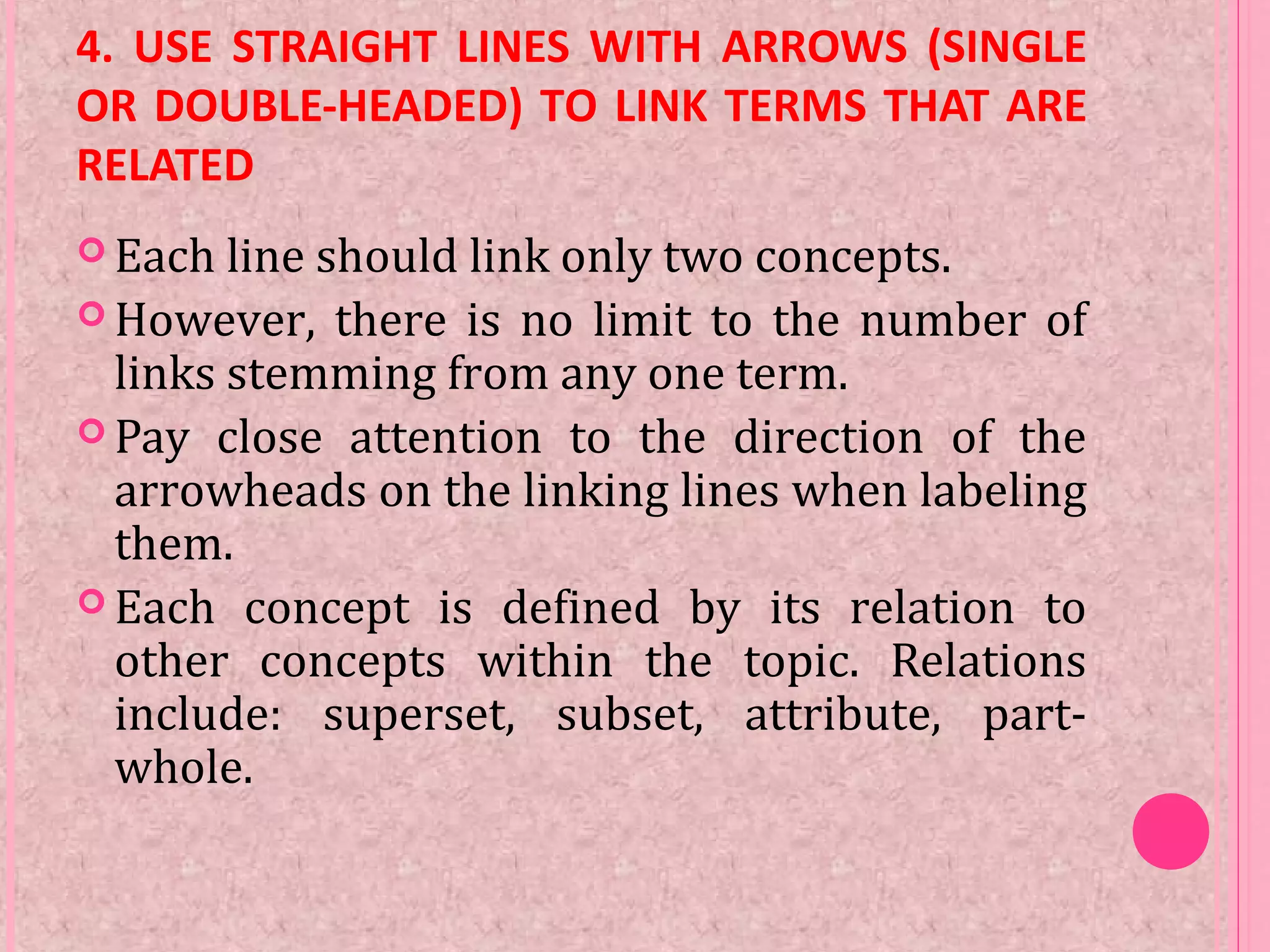 4. USE STRAIGHT LINES WITH ARROWS (SINGLE
OR DOUBLE-HEADED) TO LINK TERMS THAT ARE
RELATED
 Each line should link only two concepts.
 However, there is no limit to the number of
links stemming from any one term.
 Pay close attention to the direction of the
arrowheads on the linking lines when labeling
them.
 Each concept is defined by its relation to
other concepts within the topic. Relations
include: superset, subset, attribute, part-
whole.
 
