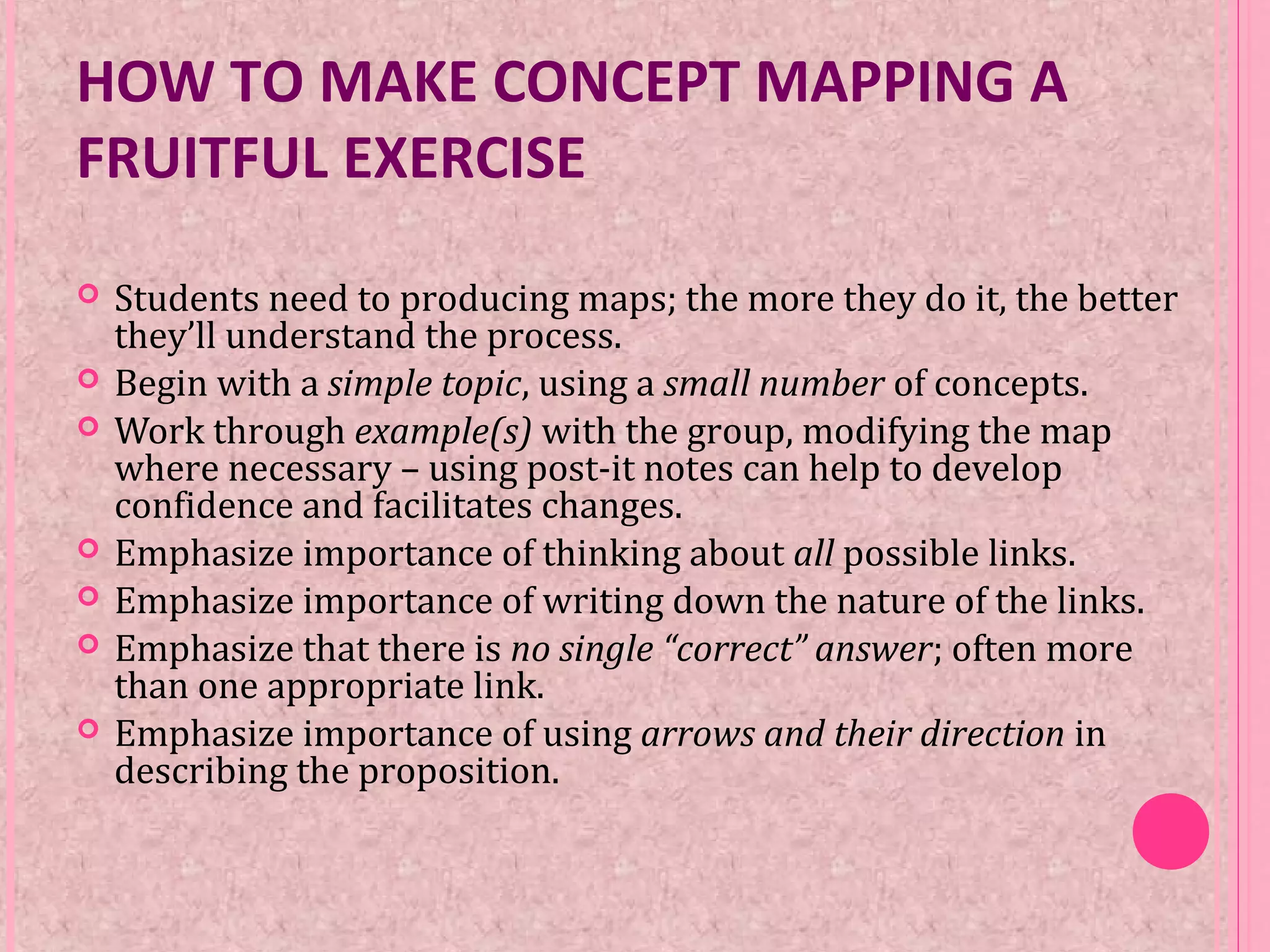 HOW TO MAKE CONCEPT MAPPING A
FRUITFUL EXERCISE
 Students need to producing maps; the more they do it, the better
they’ll understand the process.
 Begin with a simple topic, using a small number of concepts.
 Work through example(s) with the group, modifying the map
where necessary – using post-it notes can help to develop
confidence and facilitates changes.
 Emphasize importance of thinking about all possible links.
 Emphasize importance of writing down the nature of the links.
 Emphasize that there is no single “correct” answer; often more
than one appropriate link.
 Emphasize importance of using arrows and their direction in
describing the proposition.
 