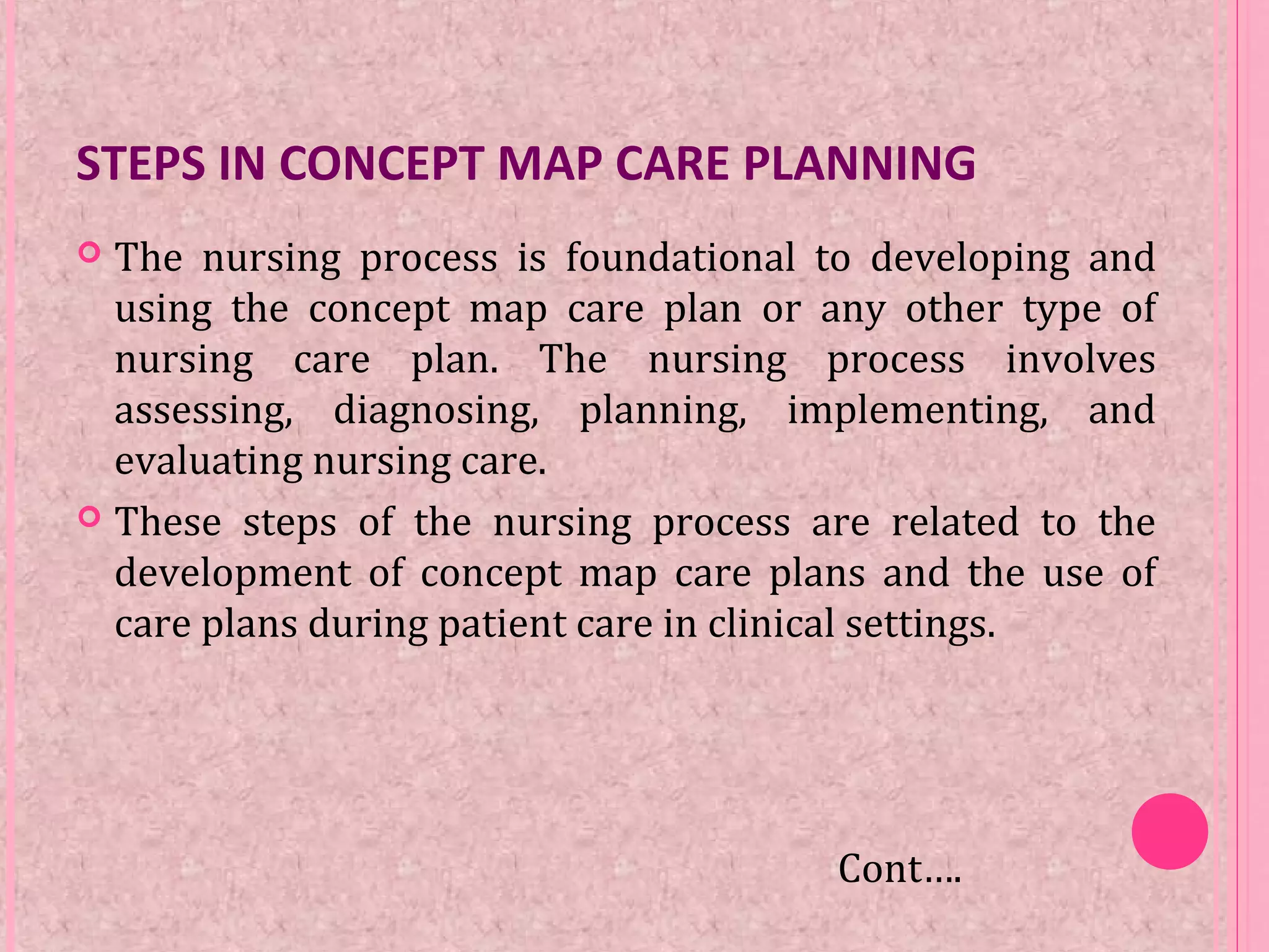 STEPS IN CONCEPT MAP CARE PLANNING
 The nursing process is foundational to developing and
using the concept map care plan or any other type of
nursing care plan. The nursing process involves
assessing, diagnosing, planning, implementing, and
evaluating nursing care.
 These steps of the nursing process are related to the
development of concept map care plans and the use of
care plans during patient care in clinical settings.
Cont….
 