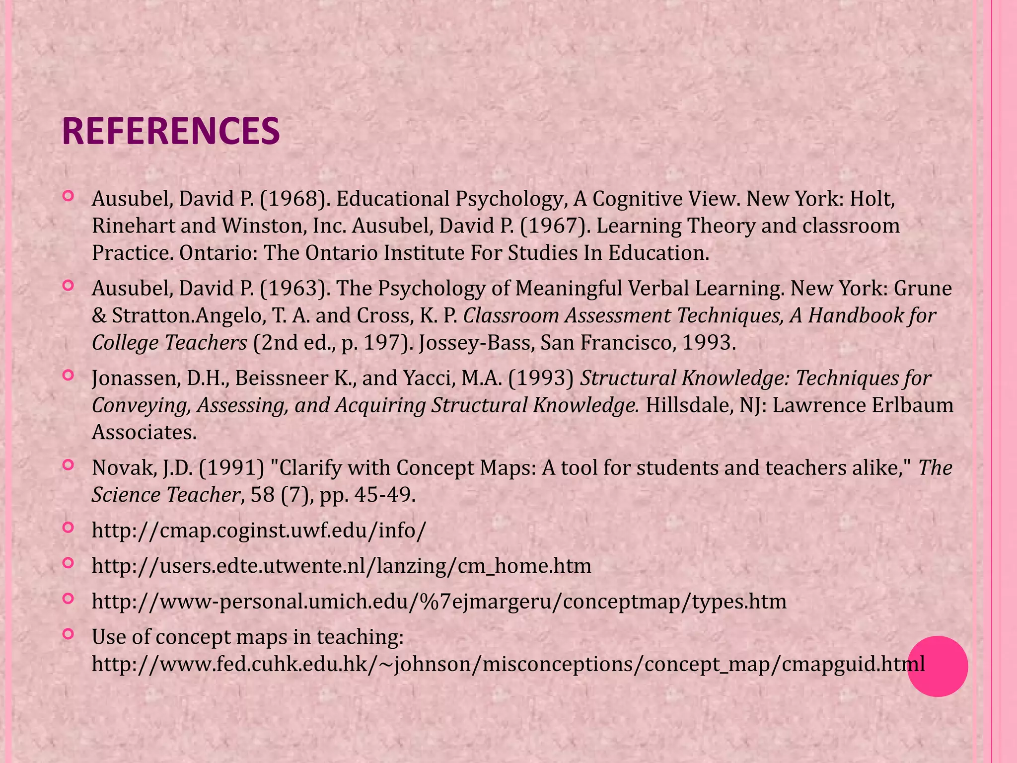 REFERENCES
 Ausubel, David P. (1968). Educational Psychology, A Cognitive View. New York: Holt,
Rinehart and Winston, Inc. Ausubel, David P. (1967). Learning Theory and classroom
Practice. Ontario: The Ontario Institute For Studies In Education.
 Ausubel, David P. (1963). The Psychology of Meaningful Verbal Learning. New York: Grune
& Stratton.Angelo, T. A. and Cross, K. P. Classroom Assessment Techniques, A Handbook for
College Teachers (2nd ed., p. 197). Jossey-Bass, San Francisco, 1993.
 Jonassen, D.H., Beissneer K., and Yacci, M.A. (1993) Structural Knowledge: Techniques for
Conveying, Assessing, and Acquiring Structural Knowledge. Hillsdale, NJ: Lawrence Erlbaum
Associates.
 Novak, J.D. (1991) "Clarify with Concept Maps: A tool for students and teachers alike," The
Science Teacher, 58 (7), pp. 45-49.
 http://cmap.coginst.uwf.edu/info/
 http://users.edte.utwente.nl/lanzing/cm_home.htm
 http://www-personal.umich.edu/%7ejmargeru/conceptmap/types.htm
 Use of concept maps in teaching:
http://www.fed.cuhk.edu.hk/~johnson/misconceptions/concept_map/cmapguid.html
 