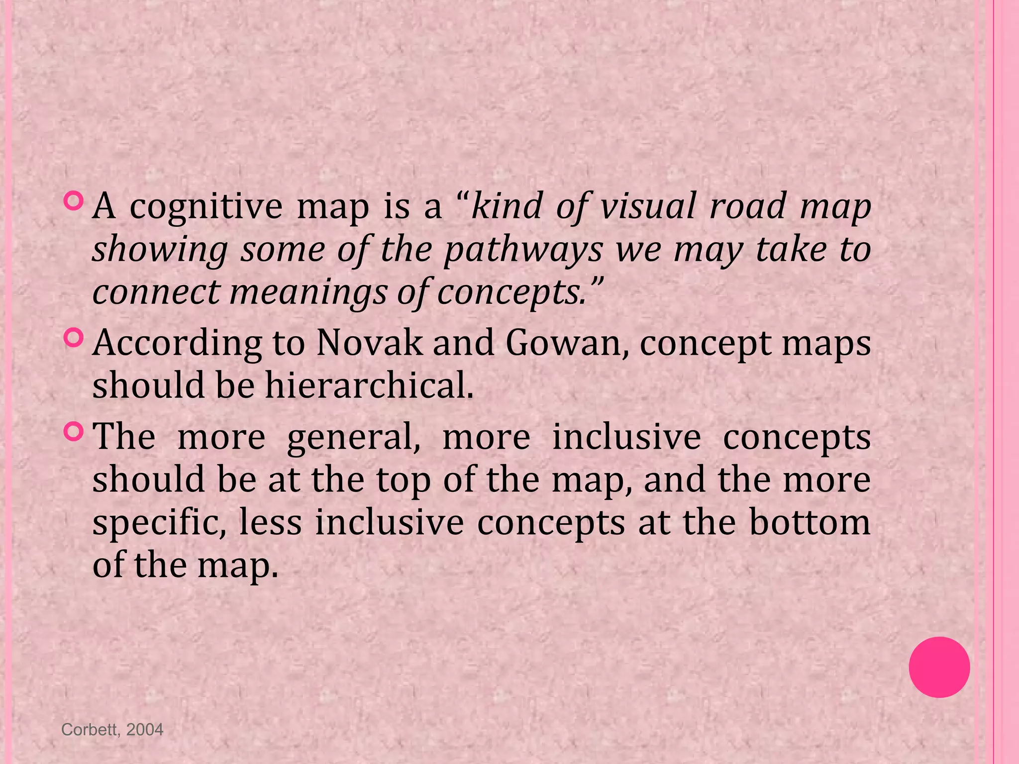  A cognitive map is a “kind of visual road map
showing some of the pathways we may take to
connect meanings of concepts.”
 According to Novak and Gowan, concept maps
should be hierarchical.
 The more general, more inclusive concepts
should be at the top of the map, and the more
specific, less inclusive concepts at the bottom
of the map.
Corbett, 2004
 