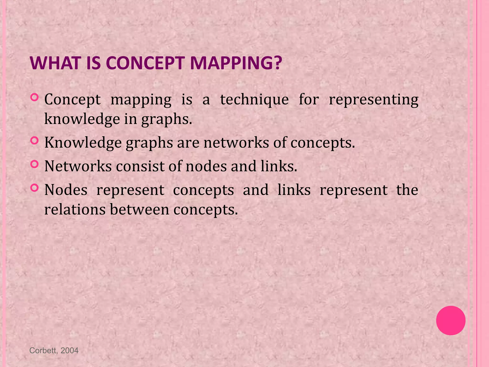 WHAT IS CONCEPT MAPPING?
 Concept mapping is a technique for representing
knowledge in graphs.
 Knowledge graphs are networks of concepts.
 Networks consist of nodes and links.
 Nodes represent concepts and links represent the
relations between concepts.
Corbett, 2004
 