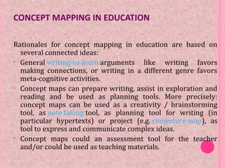 CONCEPT MAPPING IN EDUCATION
Rationales for concept mapping in education are based on
several connected ideas:
• General writing-to-learn arguments like writing favors
making connections, or writing in a different genre favors
meta-cognitive activities.
• Concept maps can prepare writing, assist in exploration and
reading and be used as planning tools. More precisely:
concept maps can be used as a creativity / brainstorming
tool, as note taking tool, as planning tool for writing (in
particular hypertexts) or project (e.g. conjecture map), as
tool to express and communicate complex ideas.
• Concept maps could an assessment tool for the teacher
and/or could be used as teaching materials.
 