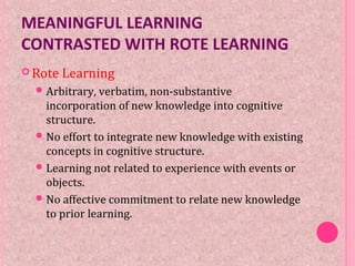 MEANINGFUL LEARNING
CONTRASTED WITH ROTE LEARNING
 Rote Learning
Arbitrary, verbatim, non-substantive
incorporation of new knowledge into cognitive
structure.
No effort to integrate new knowledge with existing
concepts in cognitive structure.
Learning not related to experience with events or
objects.
No affective commitment to relate new knowledge
to prior learning.
 