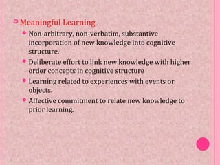 Meaningful Learning
Non-arbitrary, non-verbatim, substantive
incorporation of new knowledge into cognitive
structure.
Deliberate effort to link new knowledge with higher
order concepts in cognitive structure
Learning related to experiences with events or
objects.
Affective commitment to relate new knowledge to
prior learning.
 