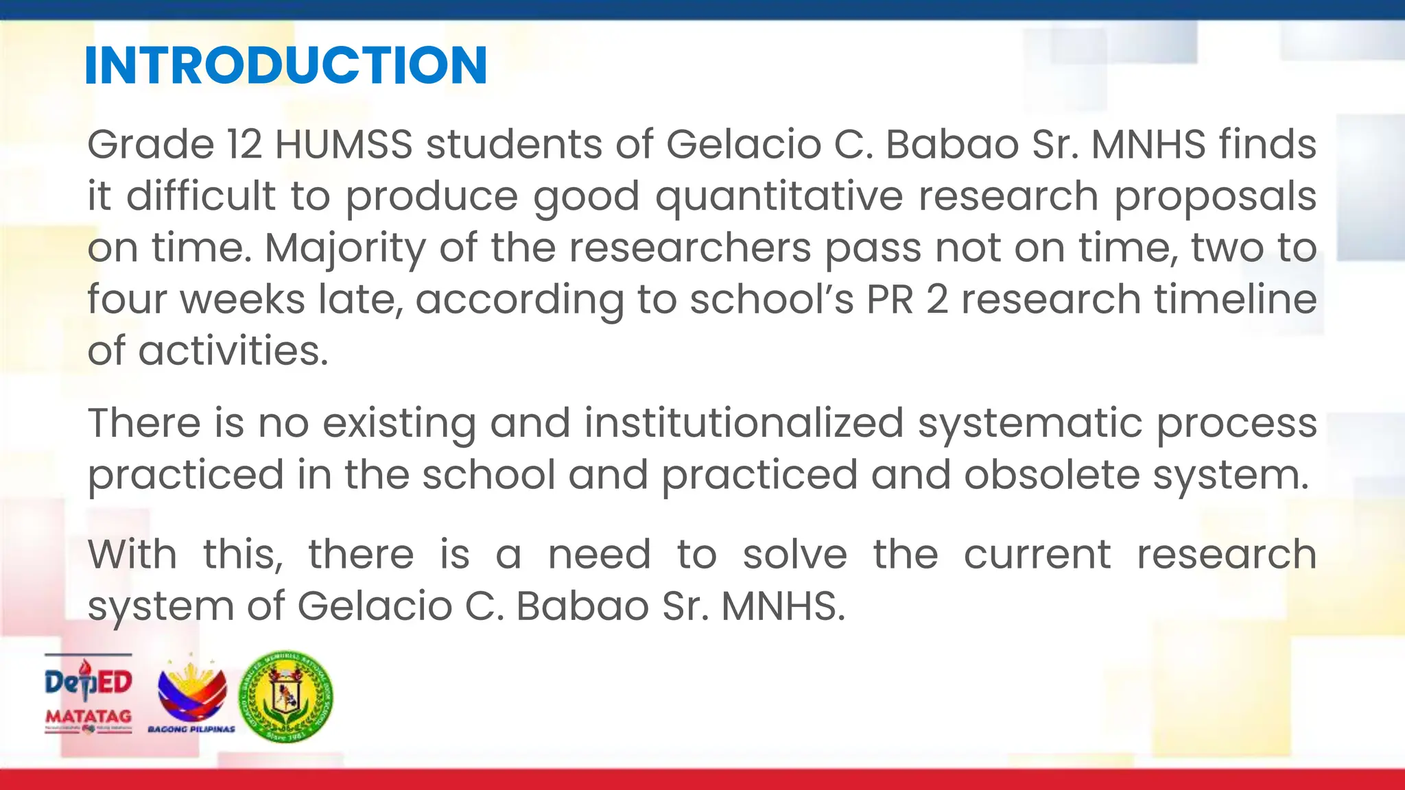 INTRODUCTION
Grade 12 HUMSS students of Gelacio C. Babao Sr. MNHS finds
it difficult to produce good quantitative research proposals
on time. Majority of the researchers pass not on time, two to
four weeks late, according to school’s PR 2 research timeline
of activities.
With this, there is a need to solve the current research
system of Gelacio C. Babao Sr. MNHS.
There is no existing and institutionalized systematic process
practiced in the school and practiced and obsolete system.
 