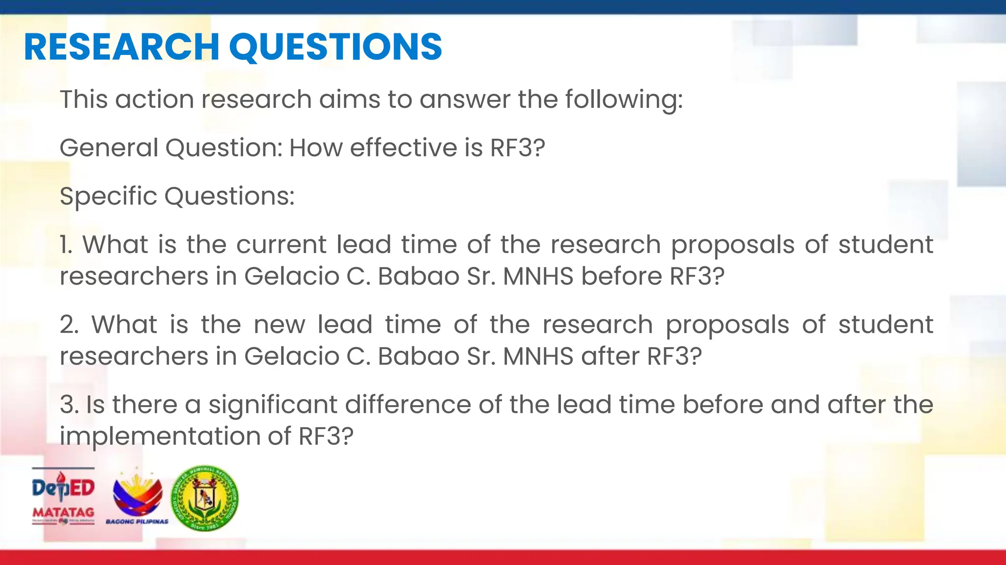 RESEARCH QUESTIONS
This action research aims to answer the following:
General Question: How effective is RF3?
Specific Questions:
1. What is the current lead time of the research proposals of student
researchers in Gelacio C. Babao Sr. MNHS before RF3?
2. What is the new lead time of the research proposals of student
researchers in Gelacio C. Babao Sr. MNHS after RF3?
3. Is there a significant difference of the lead time before and after the
implementation of RF3?
 