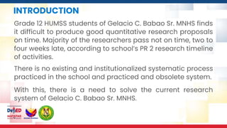 INTRODUCTION
Grade 12 HUMSS students of Gelacio C. Babao Sr. MNHS finds
it difficult to produce good quantitative research proposals
on time. Majority of the researchers pass not on time, two to
four weeks late, according to school’s PR 2 research timeline
of activities.
With this, there is a need to solve the current research
system of Gelacio C. Babao Sr. MNHS.
There is no existing and institutionalized systematic process
practiced in the school and practiced and obsolete system.
 