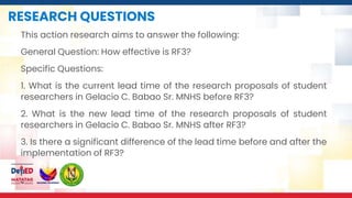 RESEARCH QUESTIONS
This action research aims to answer the following:
General Question: How effective is RF3?
Specific Questions:
1. What is the current lead time of the research proposals of student
researchers in Gelacio C. Babao Sr. MNHS before RF3?
2. What is the new lead time of the research proposals of student
researchers in Gelacio C. Babao Sr. MNHS after RF3?
3. Is there a significant difference of the lead time before and after the
implementation of RF3?
 