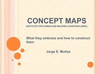 CONCEPT MAPS
INSTITUTE FOR HUMAN AND MACHINE COGNITION (IHMC)




What they embrace and how to construct
them

               Jorge E. Muñoz
 