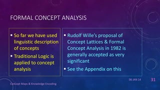 FORMAL CONCEPT ANALYSIS
 So far we have used  Rudolf Wille’s proposal of
linguistic description
Concept Lattices & Formal
of concepts
Concept Analysis in 1982 is
generally accepted as very
 Traditional Logic is
significant
applied to concept

analysis

 See the Appendix on this
06 JAN 14

Concept Maps & Knowledge Encoding

31

 