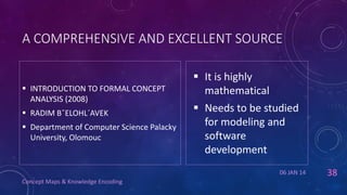 A COMPREHENSIVE AND EXCELLENT SOURCE

 INTRODUCTION TO FORMAL CONCEPT
ANALYSIS (2008)
 RADIM BˇELOHL´AVEK

 Department of Computer Science Palacky
University, Olomouc

 It is highly
mathematical

 Needs to be studied
for modeling and
software
development
06 JAN 14

Concept Maps & Knowledge Encoding

38

 