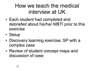 How we teach the medical interview at UK Each student had completed and debriefed about his/her MBTI prior to this exercise Setup Discovery learning exercise; SP with a complex case Review of student concept maps and discussion of case 