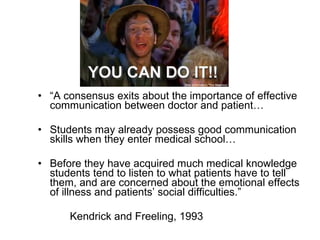 “ A consensus exits about the importance of effective communication between doctor and patient… Students may already possess good communication skills when they enter medical school…  Before they have acquired much medical knowledge students tend to listen to what patients have to tell them, and are concerned about the emotional effects of illness and patients’ social difficulties.” Kendrick and Freeling, 1993 