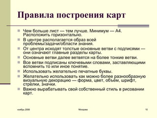 Правила построения карт Чем больше лист — тем лучше. Минимум — A4. Расположить горизонтально.  В центре располагается образ всей проблемы/задачи/области знания.  От центра исходят толстые основные ветви с подписями — они означают главные разделы карты.  Основные ветви далее ветвятся на более тонкие ветви.  Все ветви подписаны ключевыми словами, заставляющими вспомнить то или иное понятие.  Использовать желательно печатные буквы.  Желательно использовать как можно более разнообразную визуальную декорацию — форма, цвет, объём, шрифт, стрелки, значки.  Важно вырабатывать свой собственный стиль в рисовании карт.  ноябрь 2008 Молдова 