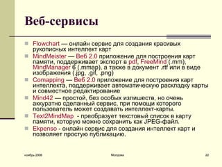 Веб-сервисы   Flowchart  — онлайн сервис для создания красивых рукописных интеллект карт MindMeister   —  Веб  2.0  приложение для построения карт памяти, поддерживает экспорт в  pdf ,  FreeMind  (.mm),  MindManager  6 (.mmap), а также в документ .rtf или в виде изображения (.jpg, .gif, .png)  Comapping  —  Веб  2.0  приложение для построения карт интеллекта, поддерживает автоматическую раскладку карты и совместное редактирование  Mind42  — простой, без особых излишеств, но очень аккуратно сделанный сервис, при помощи которого пользователь может создавать интеллект-карты.  Text2MindMap   - преобразует текстовый список в карту памяти, которую можно сохранить как JPEG-файл.  Ekpenso  - онлайн сервис для создания интеллект карт и позвол я ет простую публикацию.  ноябрь 2008 Молдова 