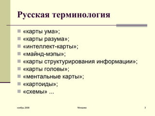 Русская терминология «карты ума» ; «карты разума» ;   «интеллект-карты» ;   «майнд-мэпы» ;  «к арты структурирования информации »;   «к арты головы »;   « ментальные  к арты »;  «к артоид ы»;  «с хем ы» ... ноябрь 2008 Молдова 